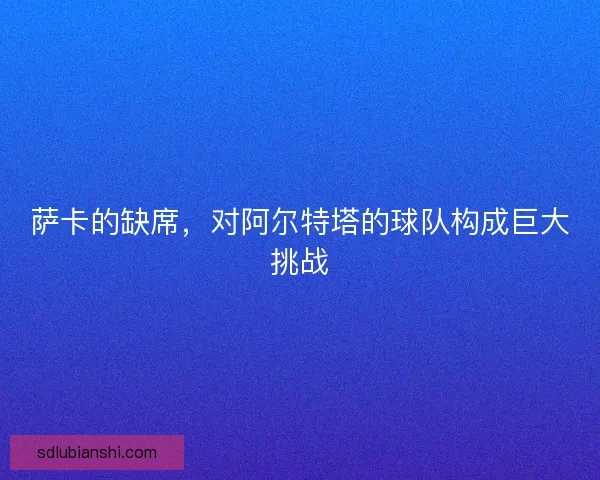 萨卡的缺席，对阿尔特塔的球队构成巨大挑战