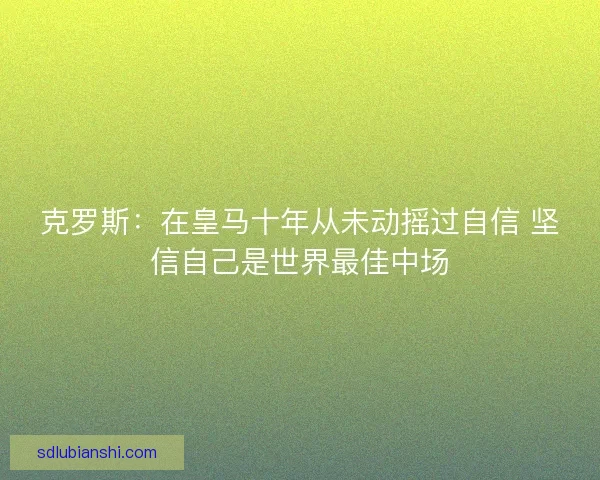 克罗斯：在皇马十年从未动摇过自信 坚信自己是世界最佳中场