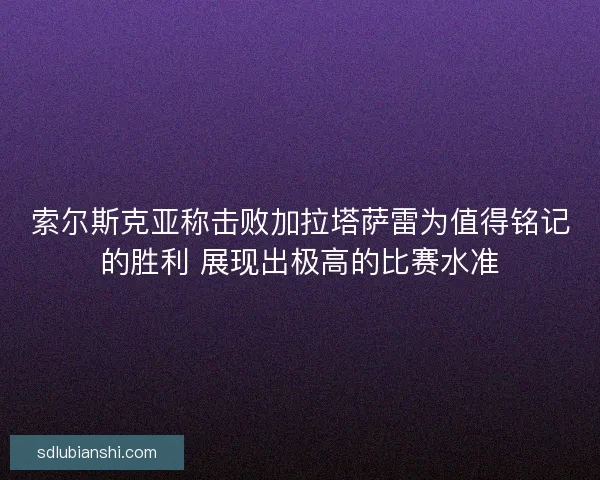 索尔斯克亚称击败加拉塔萨雷为值得铭记的胜利 展现出极高的比赛水准