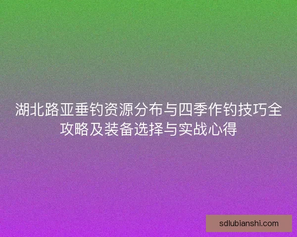 湖北路亚垂钓资源分布与四季作钓技巧全攻略及装备选择与实战心得