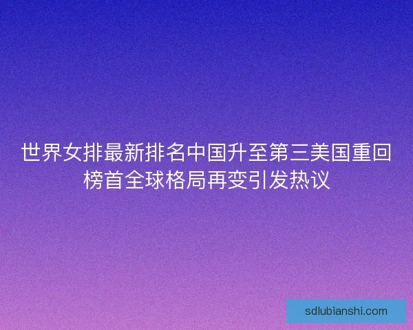 世界女排最新排名中国升至第三美国重回榜首全球格局再变引发热议
