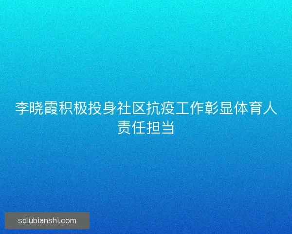 李晓霞积极投身社区抗疫工作彰显体育人责任担当
