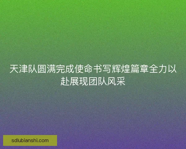 天津队圆满完成使命书写辉煌篇章全力以赴展现团队风采