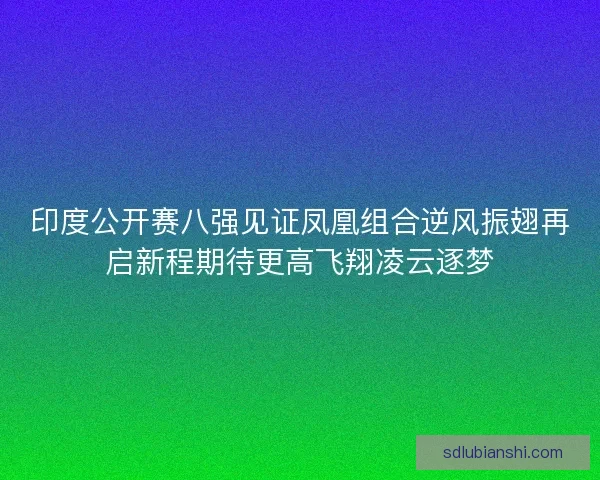 印度公开赛八强见证凤凰组合逆风振翅再启新程期待更高飞翔凌云逐梦