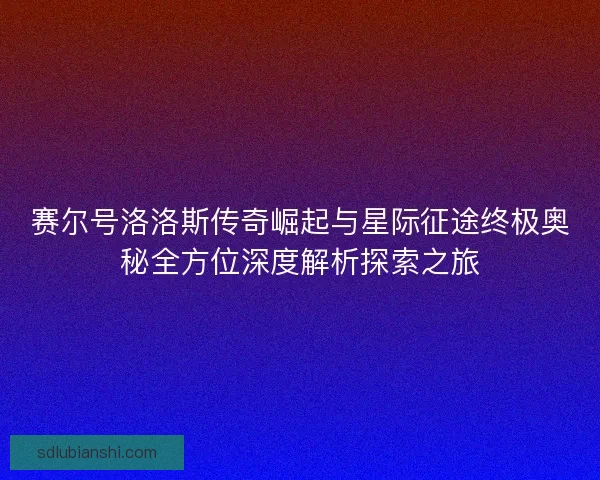 赛尔号洛洛斯传奇崛起与星际征途终极奥秘全方位深度解析探索之旅