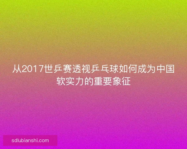 从2017世乒赛透视乒乓球如何成为中国软实力的重要象征