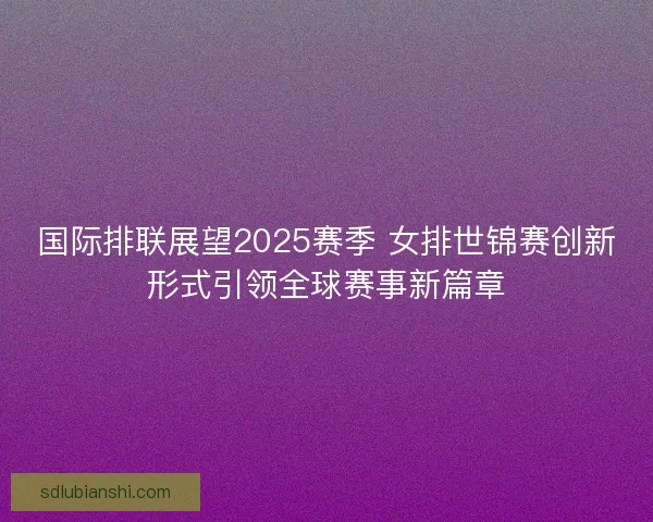 国际排联展望2025赛季 女排世锦赛创新形式引领全球赛事新篇章