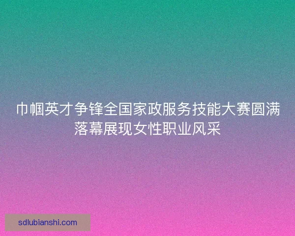 巾帼英才争锋全国家政服务技能大赛圆满落幕展现女性职业风采