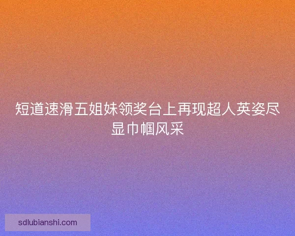 短道速滑五姐妹领奖台上再现超人英姿尽显巾帼风采