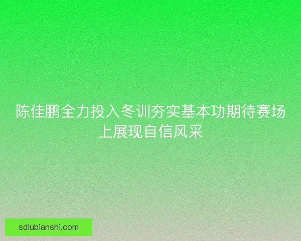 陈佳鹏全力投入冬训夯实基本功期待赛场上展现自信风采