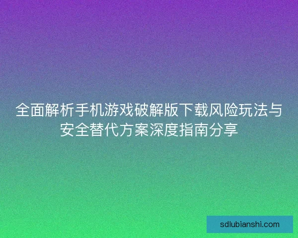 全面解析手机游戏破解版下载风险玩法与安全替代方案深度指南分享