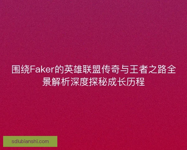 围绕Faker的英雄联盟传奇与王者之路全景解析深度探秘成长历程