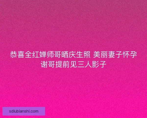 恭喜全红婵师哥晒庆生照 美丽妻子怀孕谢哥提前见三人影子