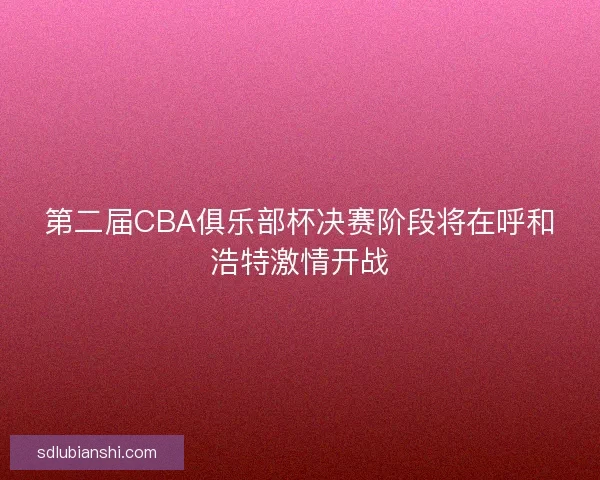 第二届CBA俱乐部杯决赛阶段将在呼和浩特激情开战