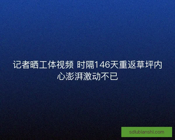 记者晒工体视频 时隔146天重返草坪内心澎湃激动不已