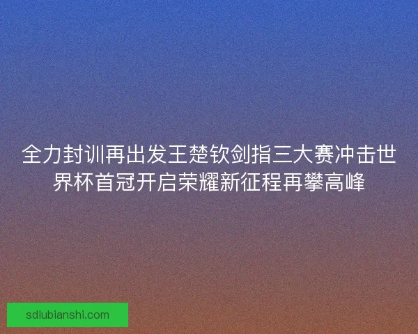 全力封训再出发王楚钦剑指三大赛冲击世界杯首冠开启荣耀新征程再攀高峰