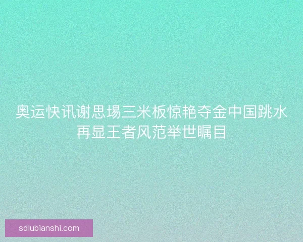 奥运快讯谢思埸三米板惊艳夺金中国跳水再显王者风范举世瞩目