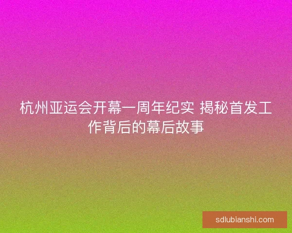 杭州亚运会开幕一周年纪实 揭秘首发工作背后的幕后故事