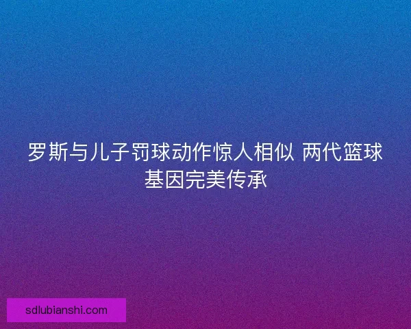 罗斯与儿子罚球动作惊人相似 两代篮球基因完美传承