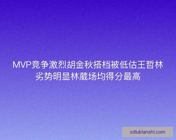 MVP竞争激烈胡金秋搭档被低估王哲林劣势明显林葳场均得分最高