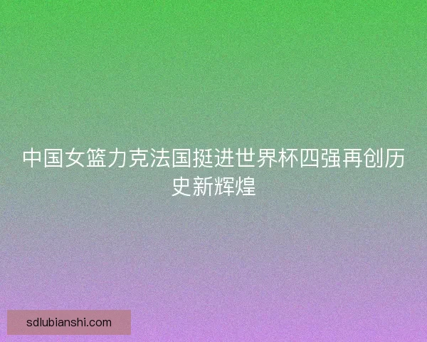 中国女篮力克法国挺进世界杯四强再创历史新辉煌