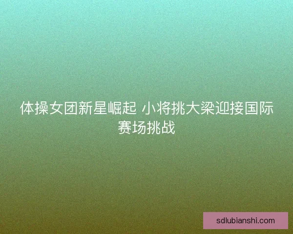 体操女团新星崛起 小将挑大梁迎接国际赛场挑战