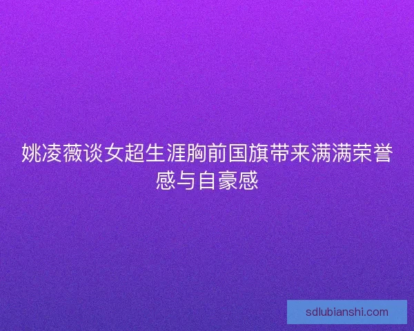姚凌薇谈女超生涯胸前国旗带来满满荣誉感与自豪感