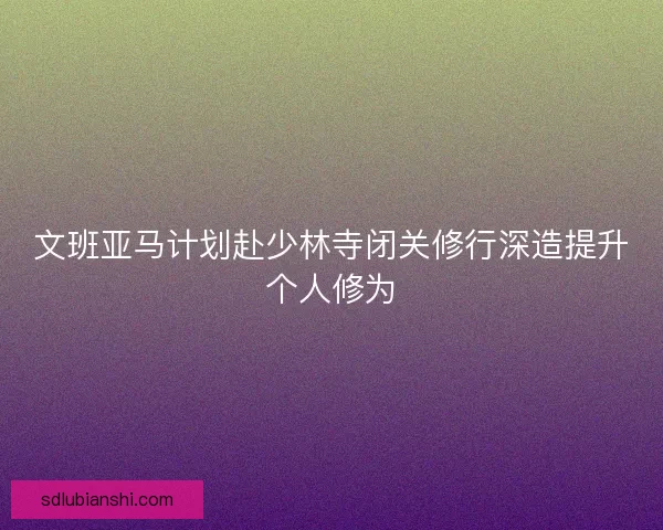 文班亚马计划赴少林寺闭关修行深造提升个人修为