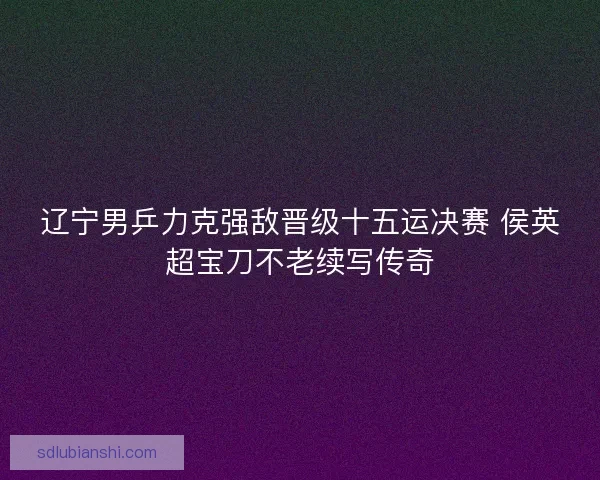 辽宁男乒力克强敌晋级十五运决赛 侯英超宝刀不老续写传奇