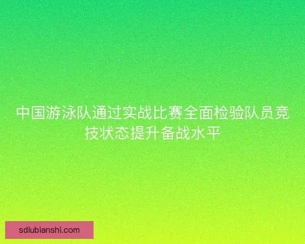 中国游泳队通过实战比赛全面检验队员竞技状态提升备战水平
