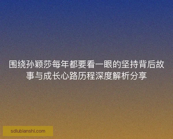 围绕孙颖莎每年都要看一眼的坚持背后故事与成长心路历程深度解析分享