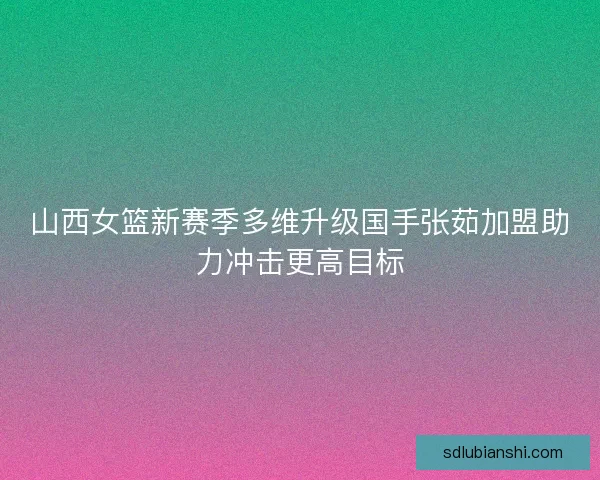 山西女篮新赛季多维升级国手张茹加盟助力冲击更高目标