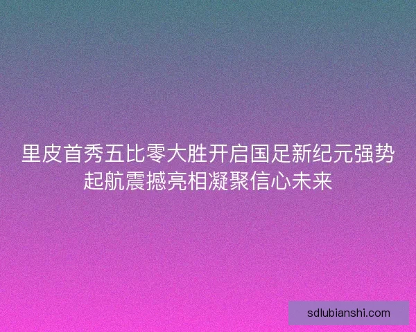 里皮首秀五比零大胜开启国足新纪元强势起航震撼亮相凝聚信心未来