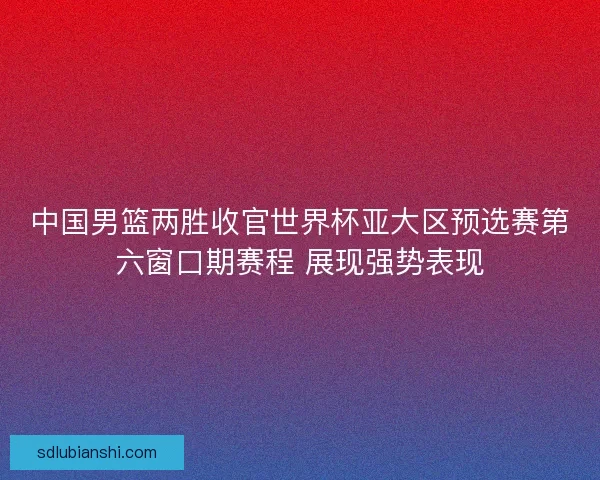 中国男篮两胜收官世界杯亚大区预选赛第六窗口期赛程 展现强势表现