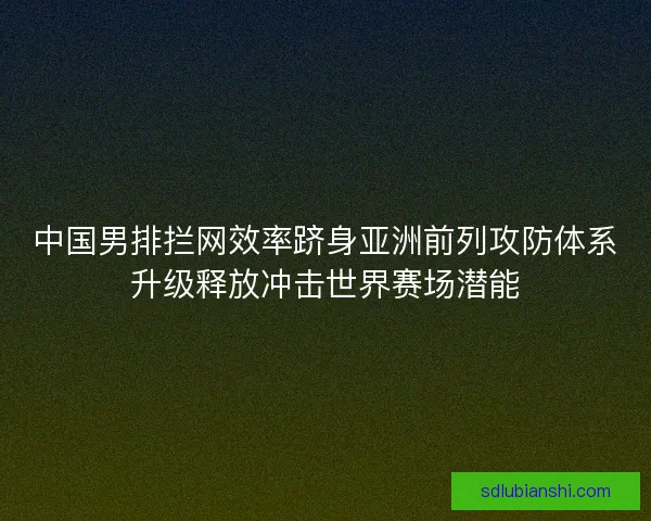 中国男排拦网效率跻身亚洲前列攻防体系升级释放冲击世界赛场潜能