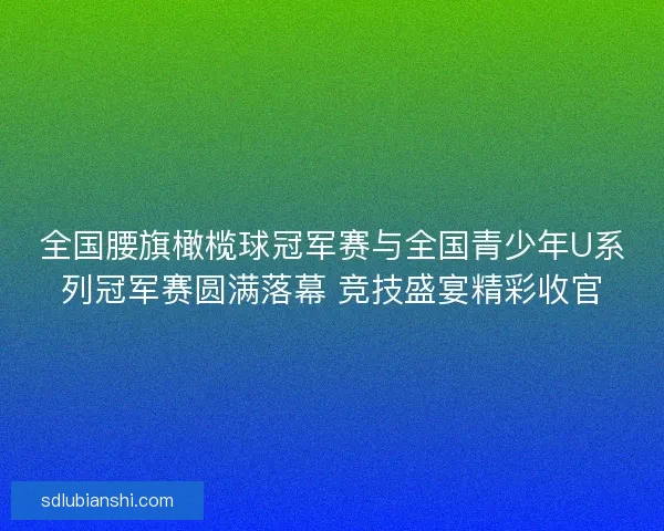 全国腰旗橄榄球冠军赛与全国青少年U系列冠军赛圆满落幕 竞技盛宴精彩收官