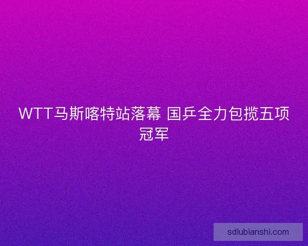 WTT马斯喀特站落幕 国乒全力包揽五项冠军