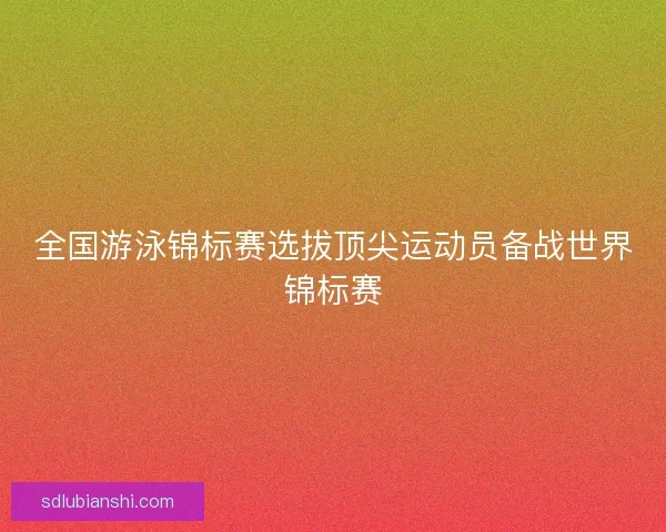全国游泳锦标赛选拔顶尖运动员备战世界锦标赛