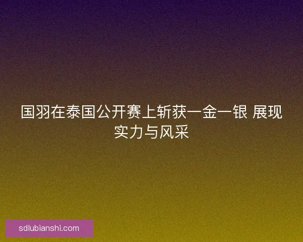 国羽在泰国公开赛上斩获一金一银 展现实力与风采