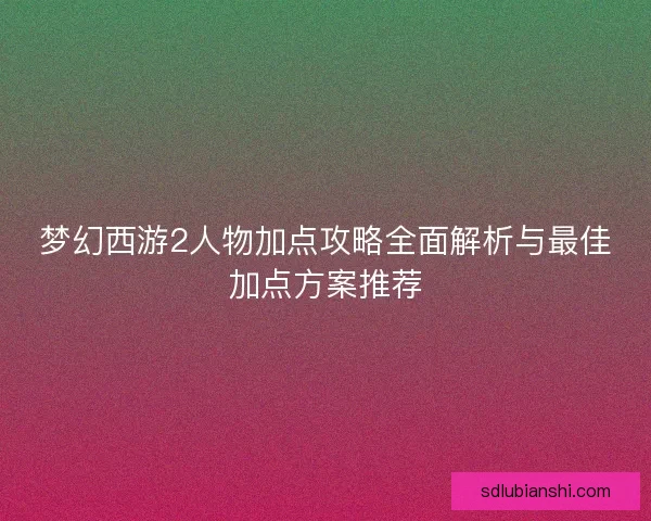 梦幻西游2人物加点攻略全面解析与最佳加点方案推荐