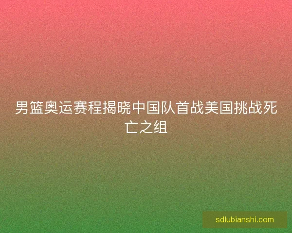 男篮奥运赛程揭晓中国队首战美国挑战死亡之组